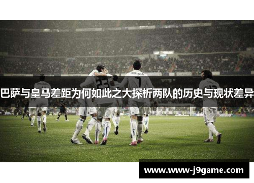 巴萨与皇马差距为何如此之大探析两队的历史与现状差异 巴萨与皇马差距为何如此之大探析两队的历史与现状差异