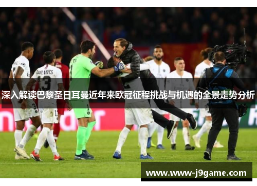 深入解读巴黎圣日耳曼近年来欧冠征程挑战与机遇的全景走势分析